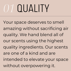 1. Quality. Your space deserves to smell amazing without sacrificing air quality. We hand blend all of our scents using the highest quality ingredients. Our scents are one of a kind and are intended to elevate your space without overpowering it.