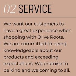 2. Service. We want our customers to have a great experience when shopping with Olive Roots.  We are committed to being knowledgeable about our products and exceeding expectations. We promise to  be kind and welcoming to all.
